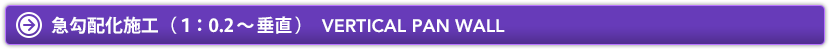 急勾配化施工（1：0.2〜垂直）　VERTICAL PAN WALL